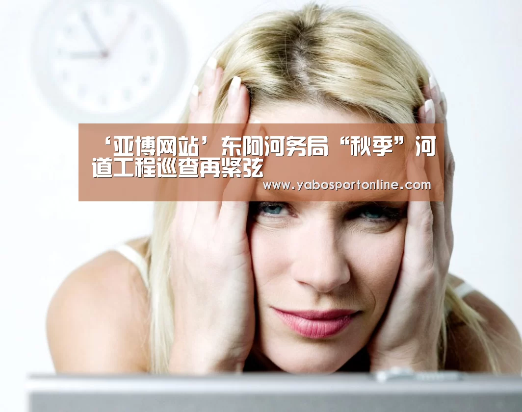 ‘亚博网站’东阿河务局“秋季”河道工程巡查再紧弦(图1) 亚博APP